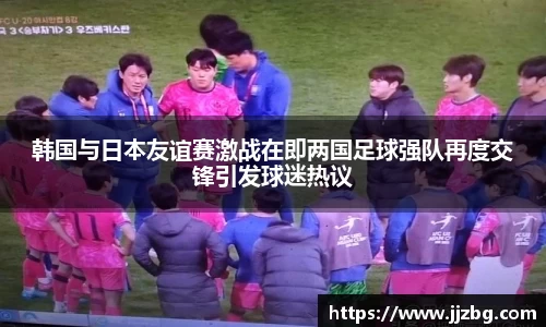 韩国与日本友谊赛激战在即两国足球强队再度交锋引发球迷热议